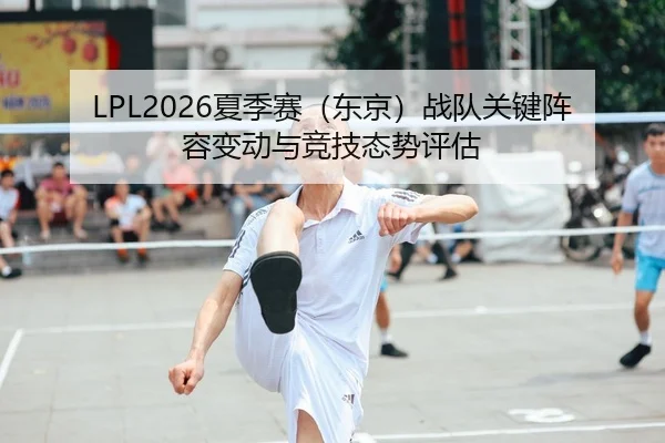 LPL2026夏季赛（东京）战队关键阵容变动与竞技态势评估