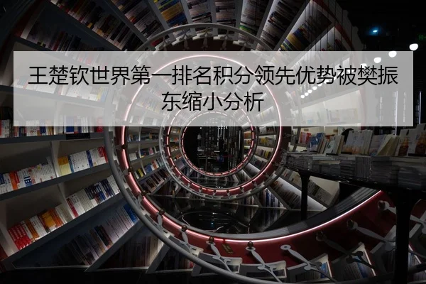 王楚钦世界第一排名积分领先优势被樊振东缩小分析